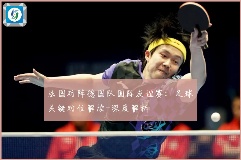法国对阵德国队国际友谊赛：足球关键对位解读-深度解析