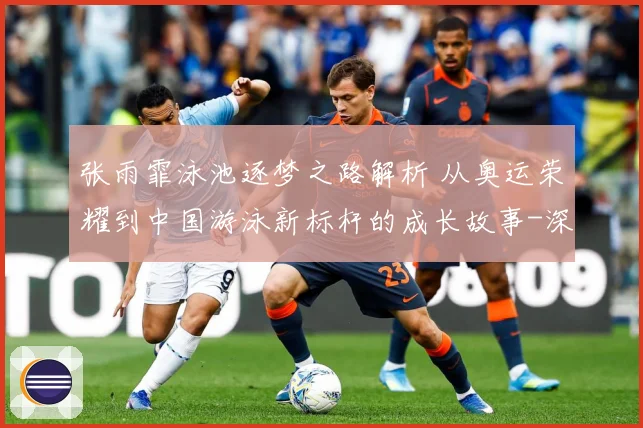 张雨霏泳池逐梦之路解析 从奥运荣耀到中国游泳新标杆的成长故事-深度解析