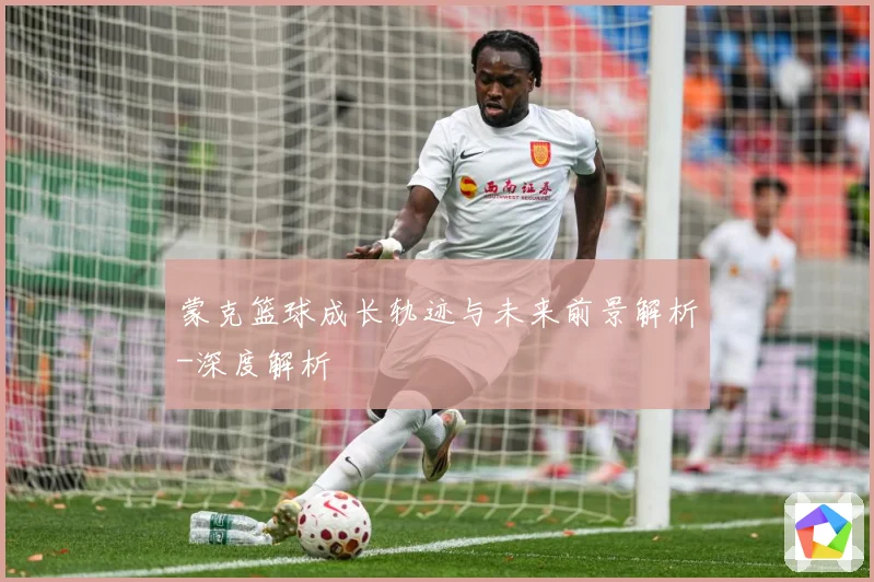 蒙克篮球成长轨迹与未来前景解析-深度解析