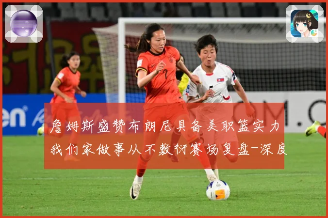 詹姆斯盛赞布朗尼具备美职篮实力我们家做事从不敷衍赛场复盘-深度解析