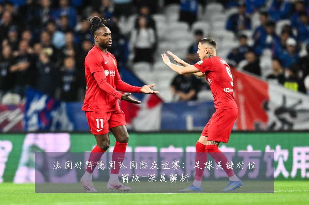 法国对阵德国队国际友谊赛：足球关键对位解读-深度解析