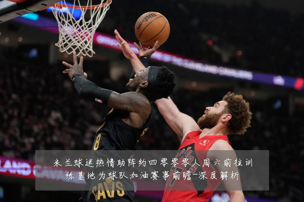 米兰球迷热情助阵约四零零零人周六前往训练基地为球队加油赛事前瞻-深度解析