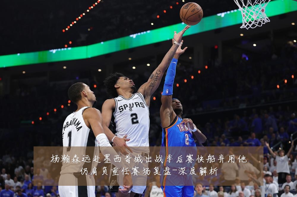 杨瀚森远赴墨西哥城出战季后赛快船弃用他仍肩负重任赛场复盘-深度解析